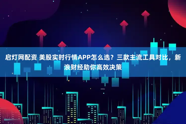 启灯网配资 美股实时行情APP怎么选？三款主流工具对比，新浪财经助你高效决策